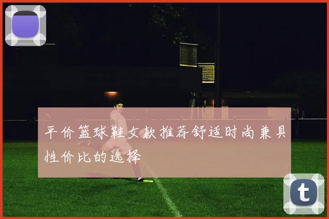 平价篮球鞋女款推荐舒适时尚兼具性价比的选择