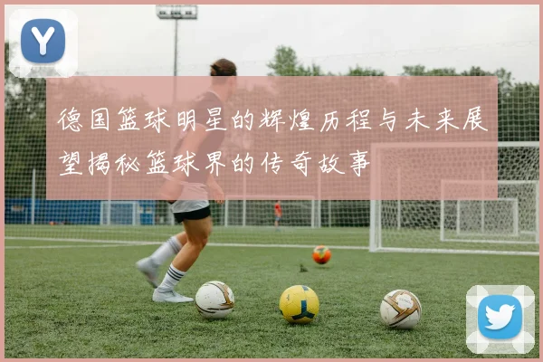 德国篮球明星的辉煌历程与未来展望揭秘篮球界的传奇故事