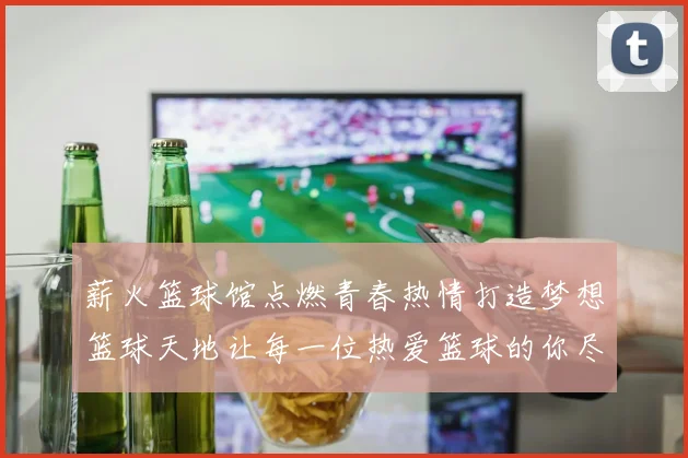 薪火篮球馆点燃青春热情打造梦想篮球天地让每一位热爱篮球的你尽情挥洒汗水