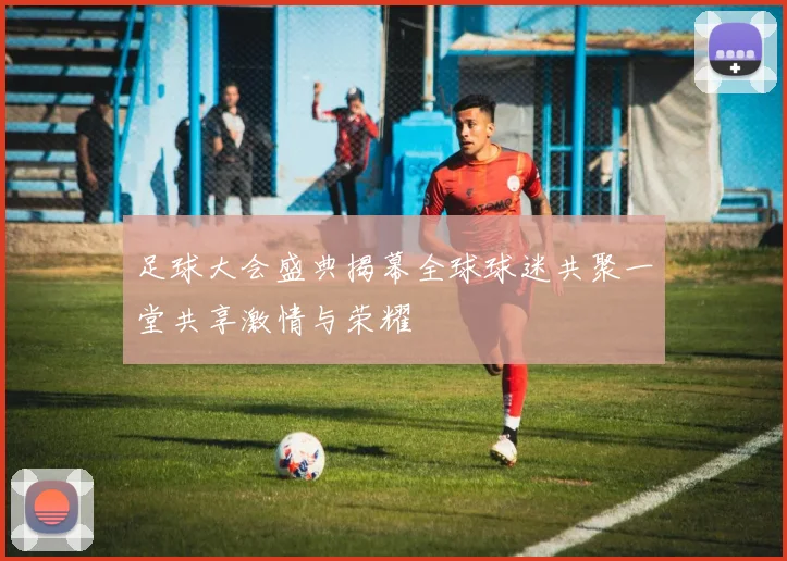 足球大会盛典揭幕全球球迷共聚一堂共享激情与荣耀